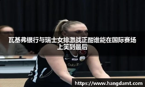 瓦基弗银行与瑞士女排激战正酣谁能在国际赛场上笑到最后