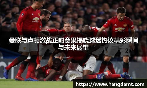 曼联与卢顿激战正酣赛果揭晓球迷热议精彩瞬间与未来展望
