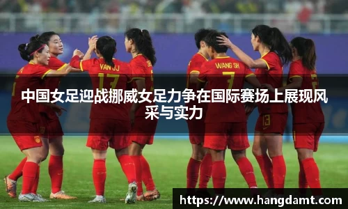 中国女足迎战挪威女足力争在国际赛场上展现风采与实力